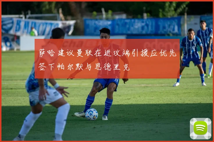 萨哈建议曼联在进攻端引援应优先签下帕尔默与恩德里克