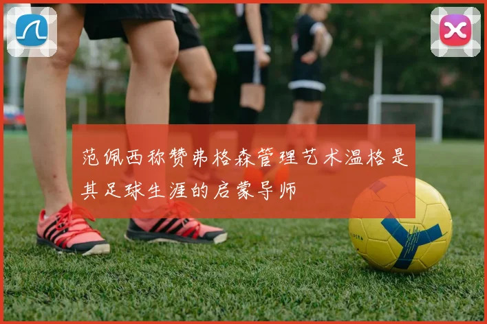 范佩西称赞弗格森管理艺术温格是其足球生涯的启蒙导师