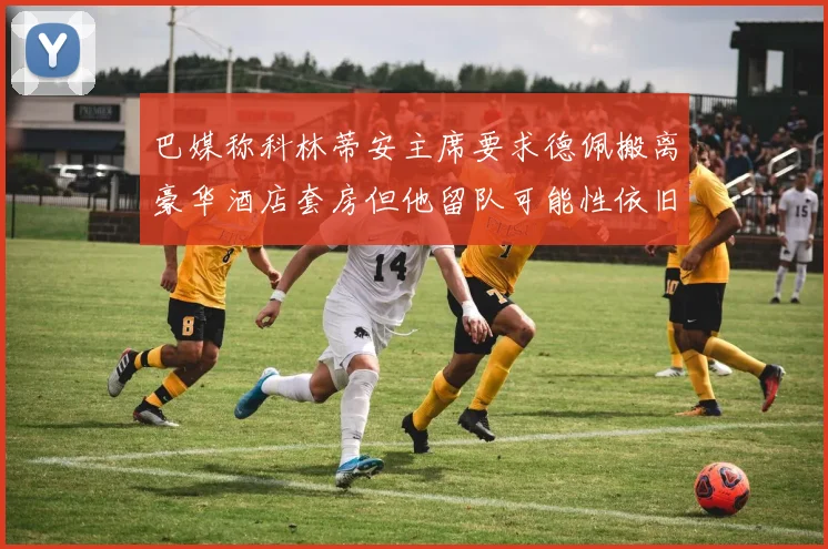 巴媒称科林蒂安主席要求德佩搬离豪华酒店套房但他留队可能性依旧较大