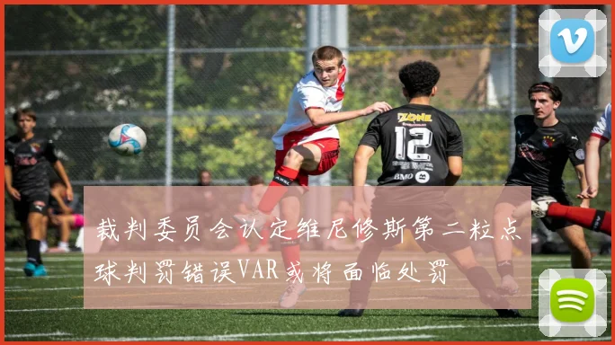 裁判委员会认定维尼修斯第二粒点球判罚错误VAR或将面临处罚