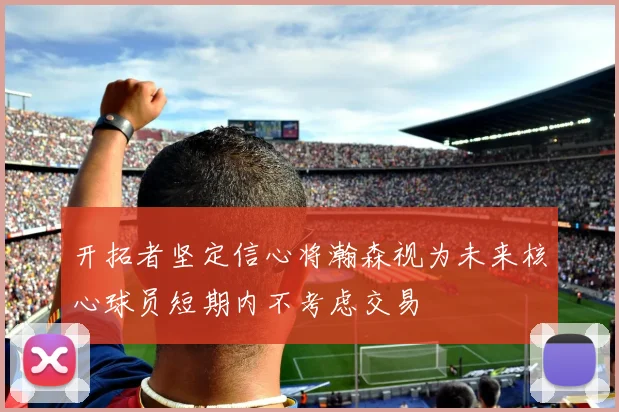 开拓者坚定信心将瀚森视为未来核心球员短期内不考虑交易