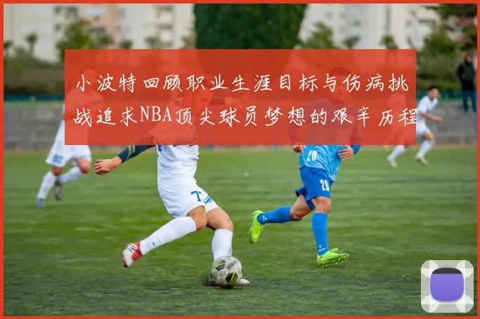 小波特回顾职业生涯目标与伤病挑战追求NBA顶尖球员梦想的艰辛历程