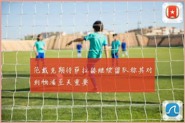 范戴克期待萨拉赫继续留队称其对利物浦至关重要