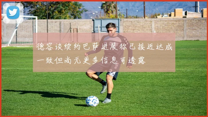 德容谈续约巴萨进展称已接近达成一致但尚无更多信息可透露