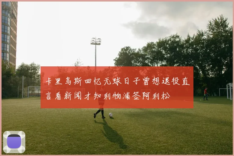 卡里乌斯回忆无球日子曾想退役直言看新闻才知利物浦签阿利松