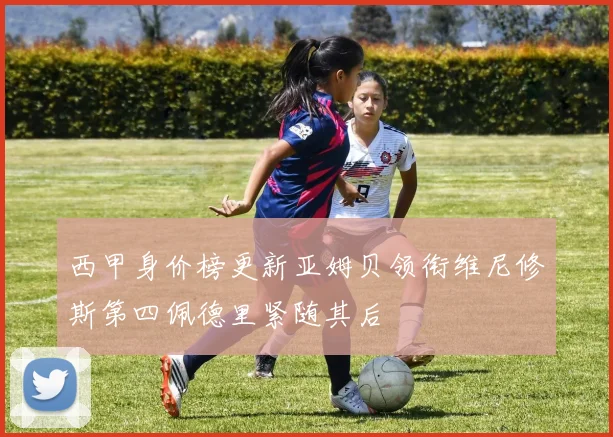 西甲身价榜更新亚姆贝领衔维尼修斯第四佩德里紧随其后