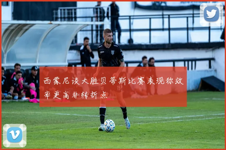西蒙尼谈大胜贝蒂斯比赛表现称效率更高非转折点