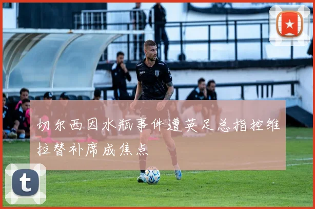 切尔西因水瓶事件遭英足总指控维拉替补席成焦点