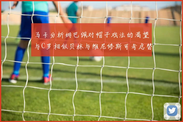 马卡分析姆巴佩对帽子戏法的渴望与C罗相似贝林与维尼修斯可考虑替补出战