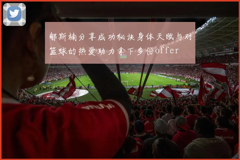 郇斯楠分享成功秘诀身体天赋与对篮球的热爱助力拿下多份offer