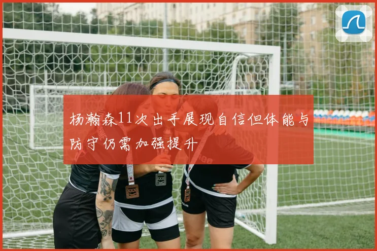 杨瀚森11次出手展现自信但体能与防守仍需加强提升