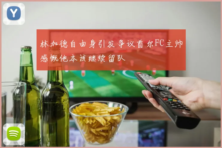 林加德自由身引发争议首尔FC主帅感慨他本该继续留队