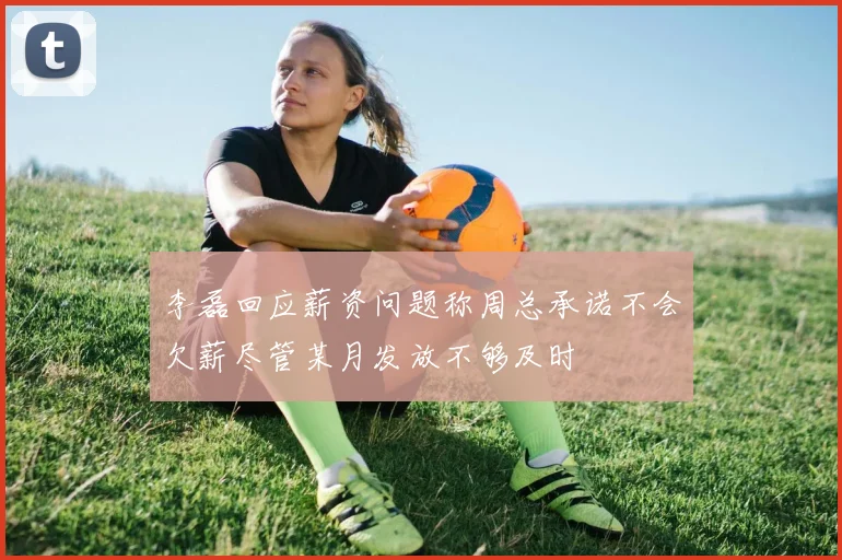 李磊回应薪资问题称周总承诺不会欠薪尽管某月发放不够及时