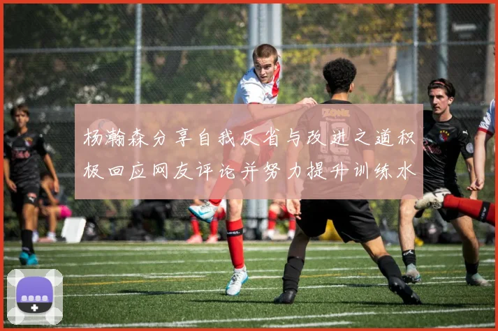 杨瀚森分享自我反省与改进之道积极回应网友评论并努力提升训练水平