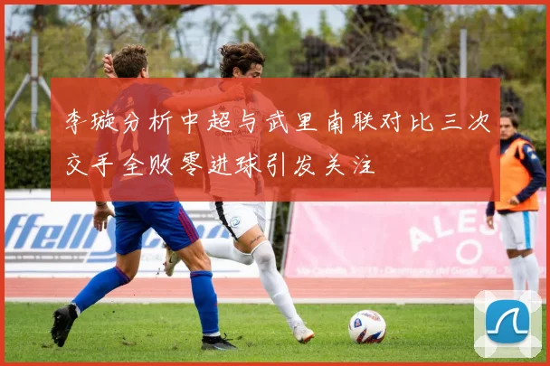 李璇分析中超与武里南联对比三次交手全败零进球引发关注