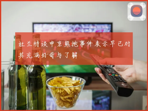 杜兰特谈申京熊抱事件表示早已对其充满好奇与了解