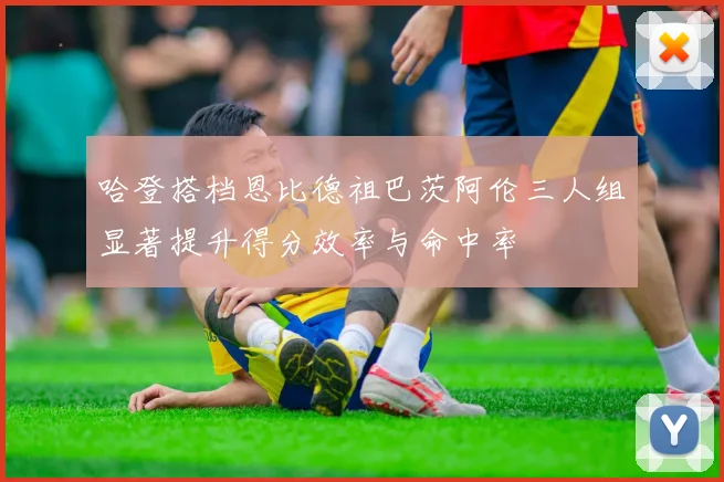 哈登搭档恩比德祖巴茨阿伦三人组显著提升得分效率与命中率