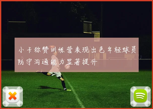 小卡称赞训练营表现出色年轻球员防守沟通能力显著提升