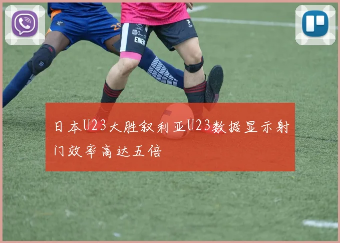 日本U23大胜叙利亚U23数据显示射门效率高达五倍