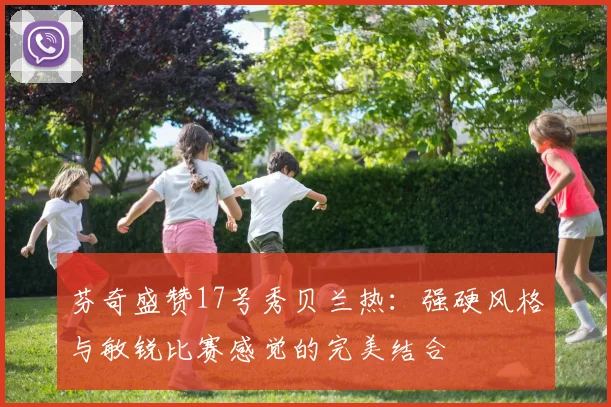 芬奇盛赞17号秀贝兰热：强硬风格与敏锐比赛感觉的完美结合