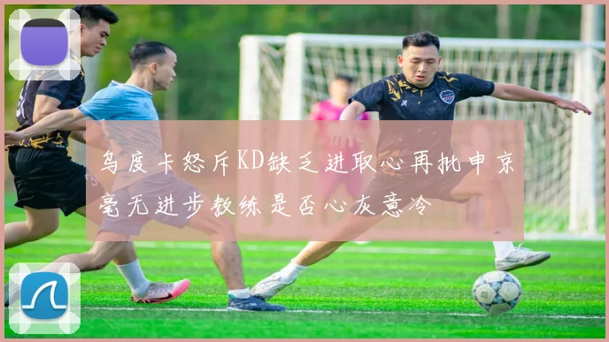 乌度卡怒斥KD缺乏进取心再批申京毫无进步教练是否心灰意冷