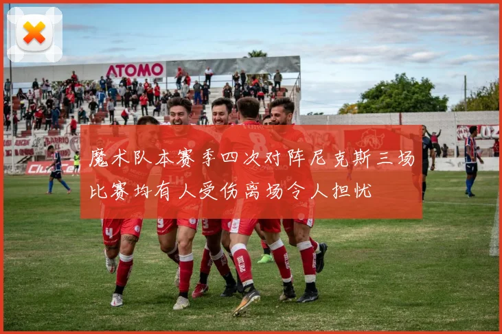 魔术队本赛季四次对阵尼克斯三场比赛均有人受伤离场令人担忧