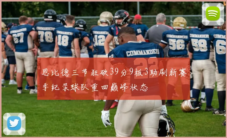 恩比德三节狂砍39分9板3助刷新赛季纪录球队重回巅峰状态