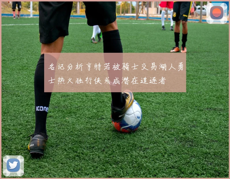 名记分析亨特若被骑士交易湖人勇士热火独行侠或成潜在追逐者